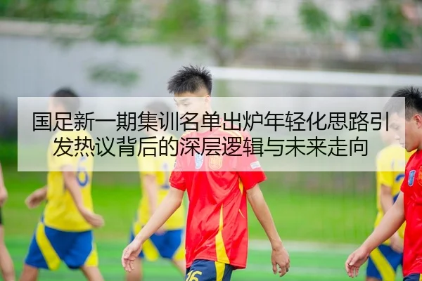 国足新一期集训名单出炉年轻化思路引发热议背后的深层逻辑与未来走向