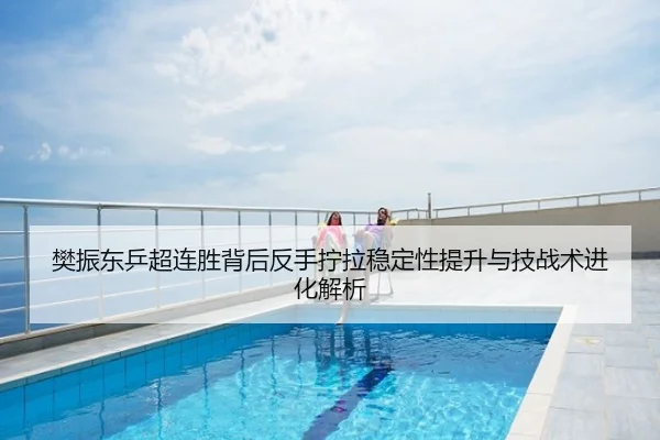 樊振东乒超连胜背后反手拧拉稳定性提升与技战术进化解析