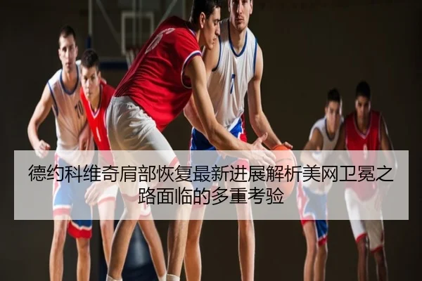 德约科维奇肩部恢复最新进展解析美网卫冕之路面临的多重考验
