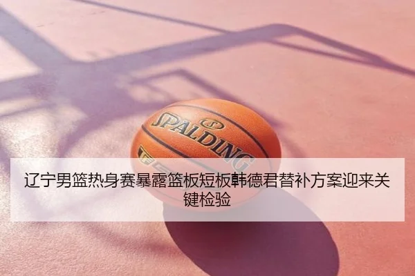 辽宁男篮热身赛暴露篮板短板韩德君替补方案迎来关键检验