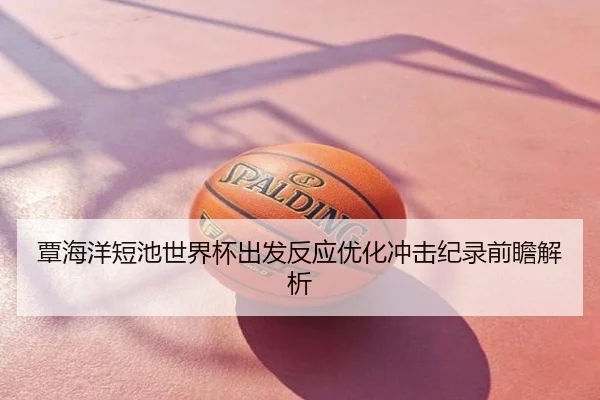 覃海洋短池世界杯出发反应优化冲击纪录前瞻解析